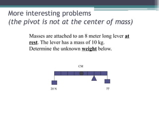 More interesting problems
(the pivot is not at the center of mass)
Masses are attached to an 8 meter long lever at
rest. The lever has a mass of 10 kg.
Determine the unknown weight below.
20 N ??
CM
 