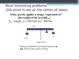 More interesting problems
(the pivot is not at the center of mass)
Trick: gravity applies a torque “equivalent to”
(the weight of the lever)(Rcm)
Tcm =(mg)(rcm) = (100 N)(2 m) = 200 Nm
CM
??
20 N
Weight of lever
Masses are attached to an 8 meter long lever at
rest. The lever has a mass of 10 kg.
 