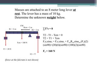 Masses are attached to an 8 meter long lever at
rest. The lever has a mass of 10 kg.
Determine the unknown weight below.
F1 = 20 N
CM
R1 = 6 m
Rcm = 2 m
R2 = 2 m
Fcm = 100 N
F2 = 160 N
F2 = ??
∑T’s = 0
T2 - T1 - Tcm = 0
T2 = T1 + Tcm
F2r2sinø2 = F1r1sinø1 + FcmRcmsinøcm (F2)(2)
(sin90)=(20)(6)(sin90)+(100)(2)(sin90)
(force at the fulcrum is not shown)
 