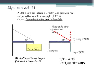 Sign on a wall #1
Eat at Joe’s
30° 30°
Pivot point
A 20 kg sign hangs from a 2 meter long massless rod
supported by a cable at an angle of 30° as
shown. Determine the tension in the cable.
(force at the pivot
point is not
shown)
Ty = mg = 200N
T
mg = 200N
Ty/T = sin30
y
T = T /sin30 = 400N
We don’t need to use torque
if the rod is “massless”!
 