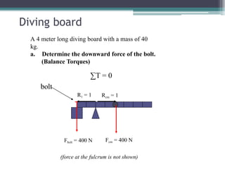 Diving board
A 4 meter long diving board with a mass of 40
kg.
a. Determine the downward force of the bolt.
(Balance Torques)
∑T = 0
bolt
Rcm = 1
R1 = 1
Fcm = 400 N
Fbolt = 400 N
(force at the fulcrum is not shown)
 