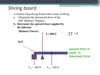 Diving board
A 4 meter long diving board with a mass of 40 kg.
a. Determine the downward force of the
bolt. (Balance Torques)
b. Determine the upward force applied by
the fulcrum.
(Balance Forces)
bolt
Fcm = 400 N
Fbolt = 400 N
F = 800 N ∑F = 0
upward force is
equal to
downward force
 