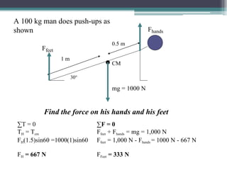 A 100 kg man does push-ups as
shown
∑T = 0
TH = Tcm
FH(1.5)sin60 =1000(1)sin60
Find the force on his hands and his feet
∑F = 0
FH = 667 N
Ffeet + Fhands = mg = 1,000 N
Ffeet = 1,000 N - Fhands = 1000 N - 667 N
FFeet = 333 N
1 m
0.5 m
30°
Fhands
Ffeet
CM
mg = 1000 N
 
