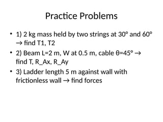 Practice Problems
• 1) 2 kg mass held by two strings at 30° and 60°
→ find T1, T2
• 2) Beam L=2 m, W at 0.5 m, cable θ=45° →
find T, R_Ax, R_Ay
• 3) Ladder length 5 m against wall with
frictionless wall → find forces
 