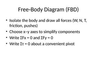 Free Body Diagram (FBD)
‑
• Isolate the body and draw all forces (W, N, T,
friction, pushes)
• Choose x–y axes to simplify components
• Write ΣFx = 0 and ΣFy = 0
• Write Στ = 0 about a convenient pivot
 