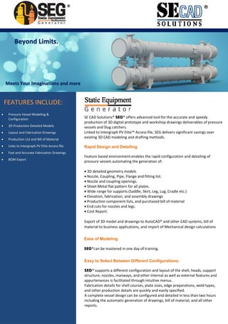 ®®
FEATURES INCLUDE:
 Pressure Vessel Modeling & 
Configuration 
 3D Production Detailed Models 
 Layout and Fabrication Drawings 
 Production List and Bill of Material 
 Links to Intergraph PV Elite Access file.
 Fast and Accurate Fabrication Drawings
 BOM Export
SE CAD Solutions® SEG® offers advanced tool for the accurate and speedy 
production of 3D digital prototype and workshop drawings deliverables of pressure 
vessels and Slug catchers.
Linked to Intergraph PV Elite™ Access file, SEG delivers significant savings over 
existing 3D CAD modeling and drafting methods.
Rapid Design and Detailing
Feature based environment enables the rapid configuration and detailing of 
pressure vessels automating the generation of: 
 3D detailed geometry models 
 Nozzle, Coupling, Pipe, Flange and fitting list.
 Nozzle and coupling openings.
 Sheet Metal flat pattern for all plates.
 Wide range for supports (Saddle, Skirt, Leg, Lug, Cradle etc.)
 Elevation, fabrication, and assembly drawings 
 Production component lists, and purchased bill of material 
 End cuts for nozzles and legs.
 Cost Report.
Export of 3D model and drawings to AutoCAD® and other CAD systems, bill of 
material to business applications, and import of Mechanical design calculations 
Ease of Modeling
SEG®can be mastered in one day of training.
Easy to Select Between Different Configurations.
SEG® supports a different configuration and layout of the shell, heads, support 
structure, nozzles, manways, and other internal as well as external features and 
appurtenances is facilitated through intuitive menus. 
Fabrication details for shell courses, plate sizes, edge preparations, weld types, 
and other production details are quickly and easily specified. 
A complete vessel design can be configured and detailed in less than two hours 
including the automatic generation of drawings, bill of material, and all other 
reports.
Meets Your Imaginations and more
Beyond Limits. 
 