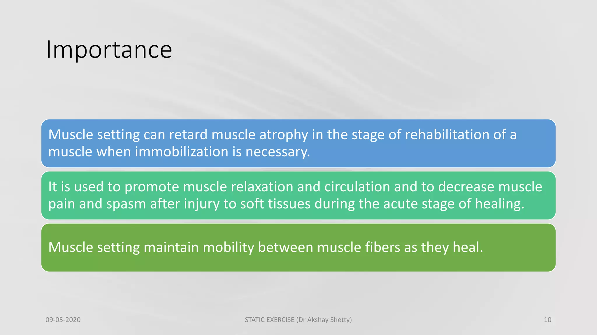 Importance
09-05-2020 STATIC EXERCISE (Dr Akshay Shetty) 10
Muscle setting can retard muscle atrophy in the stage of rehabilitation of a
muscle when immobilization is necessary.
It is used to promote muscle relaxation and circulation and to decrease muscle
pain and spasm after injury to soft tissues during the acute stage of healing.
Muscle setting maintain mobility between muscle fibers as they heal.
 