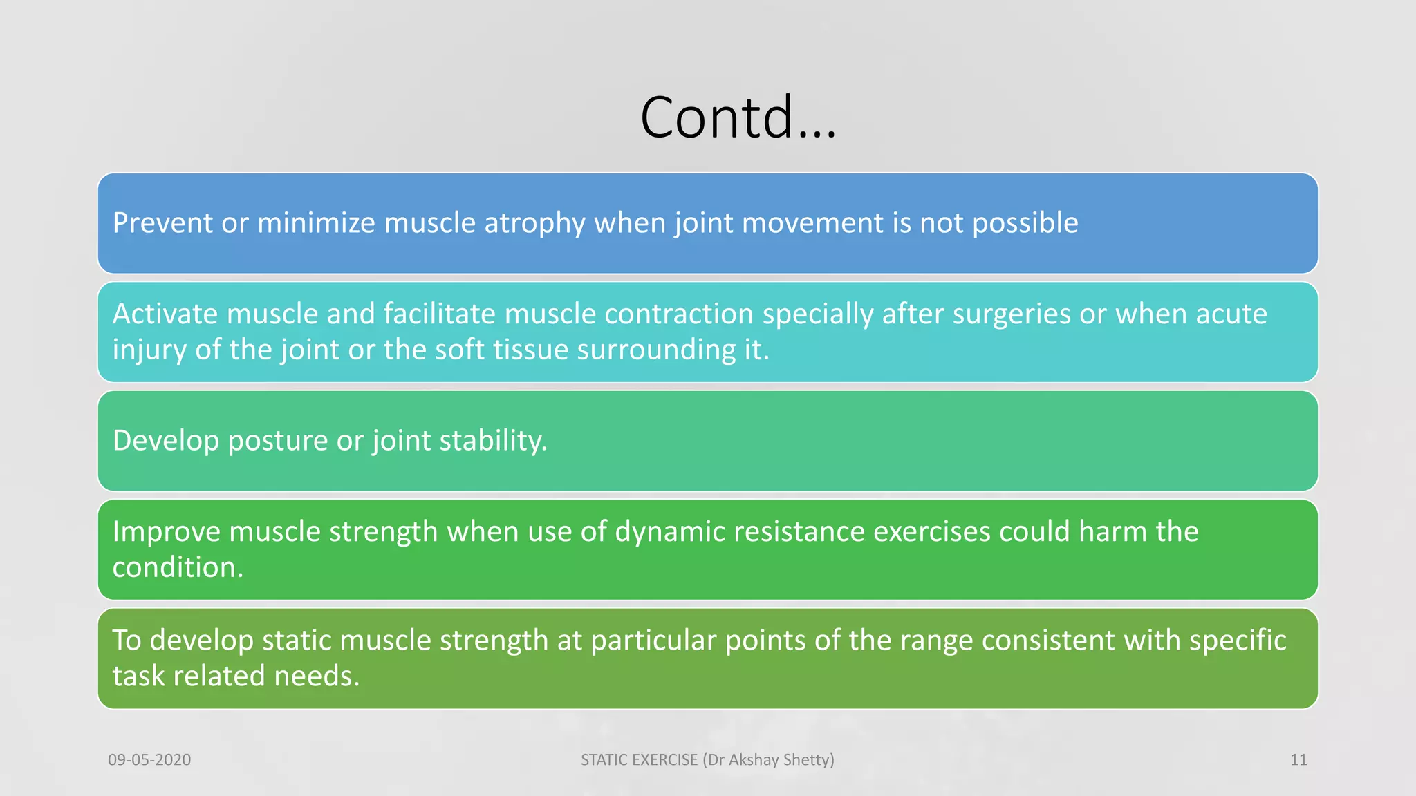 Contd…
09-05-2020 STATIC EXERCISE (Dr Akshay Shetty) 11
Prevent or minimize muscle atrophy when joint movement is not possible
Activate muscle and facilitate muscle contraction specially after surgeries or when acute
injury of the joint or the soft tissue surrounding it.
Develop posture or joint stability.
Improve muscle strength when use of dynamic resistance exercises could harm the
condition.
To develop static muscle strength at particular points of the range consistent with specific
task related needs.
 