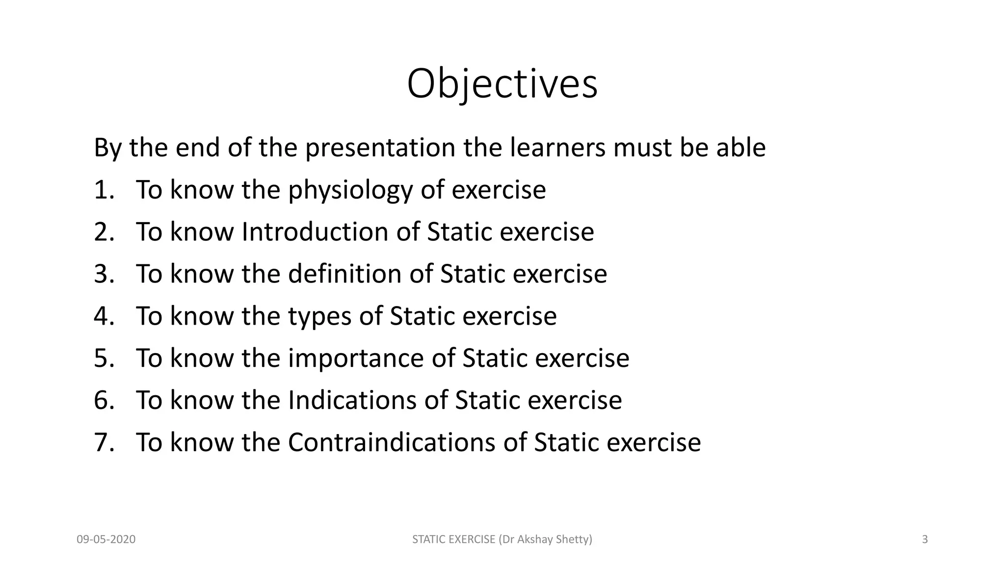 Objectives
By the end of the presentation the learners must be able
1. To know the physiology of exercise
2. To know Introduction of Static exercise
3. To know the definition of Static exercise
4. To know the types of Static exercise
5. To know the importance of Static exercise
6. To know the Indications of Static exercise
7. To know the Contraindications of Static exercise
09-05-2020 STATIC EXERCISE (Dr Akshay Shetty) 3
 