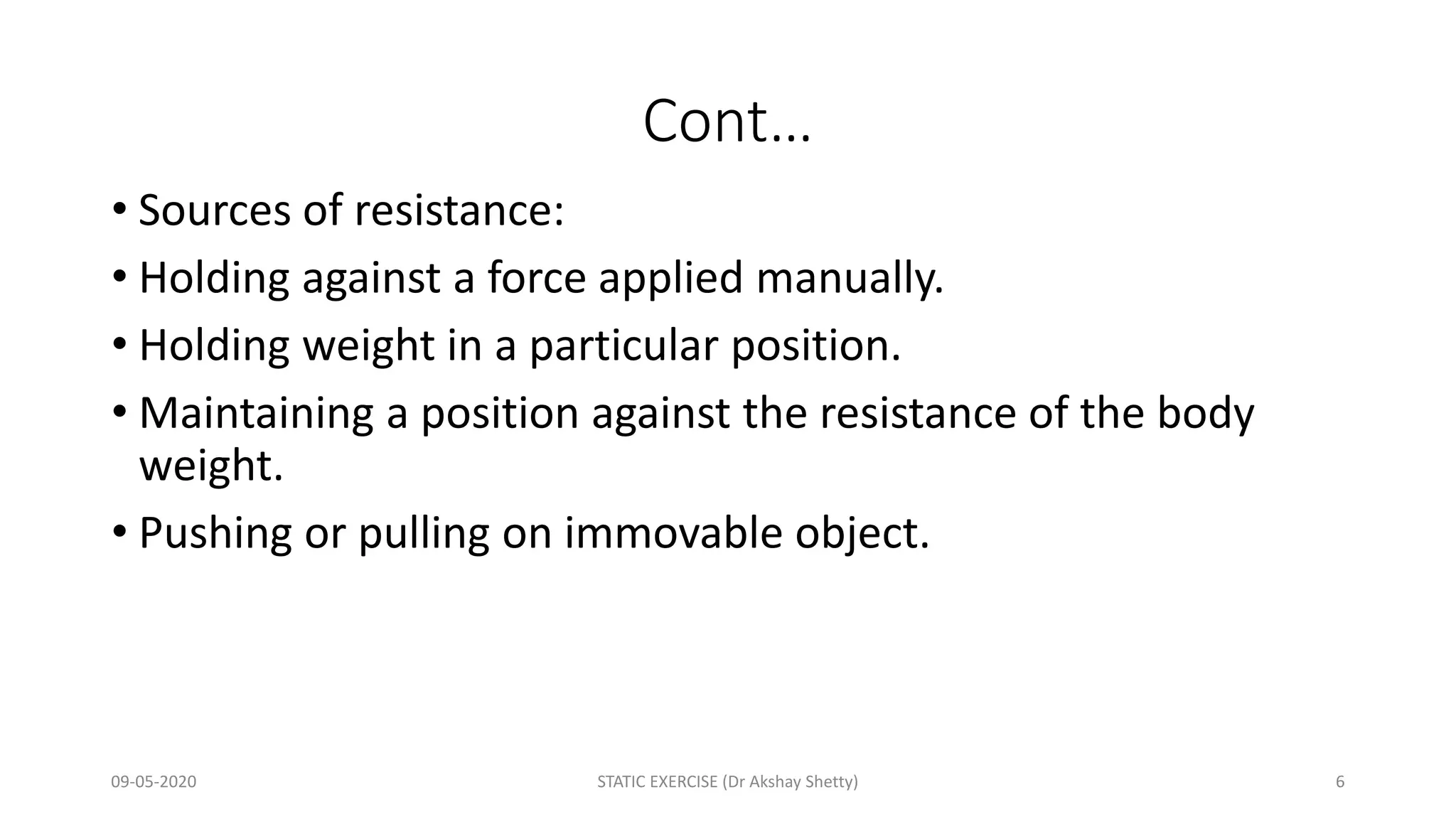 Cont…
• Sources of resistance:
• Holding against a force applied manually.
• Holding weight in a particular position.
• Maintaining a position against the resistance of the body
weight.
• Pushing or pulling on immovable object.
09-05-2020 STATIC EXERCISE (Dr Akshay Shetty) 6
 