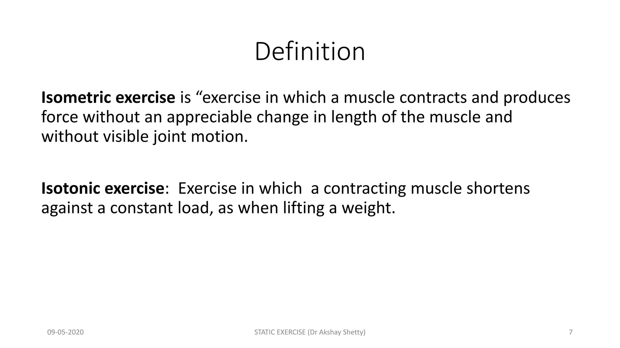 Definition
Isometric exercise is “exercise in which a muscle contracts and produces
force without an appreciable change in length of the muscle and
without visible joint motion.
Isotonic exercise: Exercise in which a contracting muscle shortens
against a constant load, as when lifting a weight.
09-05-2020 STATIC EXERCISE (Dr Akshay Shetty) 7
 