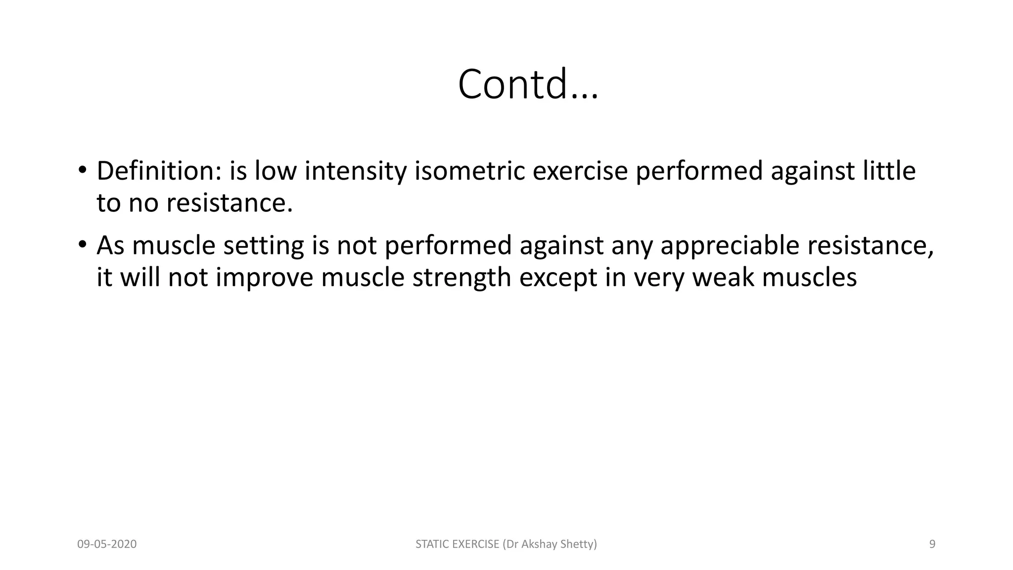 Contd…
• Definition: is low intensity isometric exercise performed against little
to no resistance.
• As muscle setting is not performed against any appreciable resistance,
it will not improve muscle strength except in very weak muscles
09-05-2020 STATIC EXERCISE (Dr Akshay Shetty) 9
 