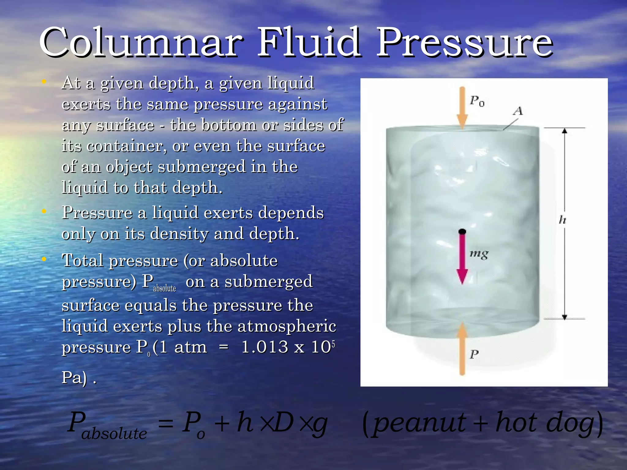 Columnar Fluid PressureColumnar Fluid Pressure
• At a given depth, a given liquidAt a given depth, a given liquid
exerts the same pressure againstexerts the same pressure against
any surface - the bottom or sides ofany surface - the bottom or sides of
its container, or even the surfaceits container, or even the surface
of an object submerged in theof an object submerged in the
liquid to that depth.liquid to that depth.
• Pressure a liquid exerts dependsPressure a liquid exerts depends
only on its density and depth.only on its density and depth.
• Total pressure (or absoluteTotal pressure (or absolute
pressure) Ppressure) Pabsoluteabsolute on a submergedon a submerged
surface equals the pressure thesurface equals the pressure the
liquid exerts plus the atmosphericliquid exerts plus the atmospheric
pressure Ppressure Poo ((1 atm = 1.013 x 101 atm = 1.013 x 1055
Pa)Pa) ..
( )absolute oP P h D g peanut hot dog= + × × +
 