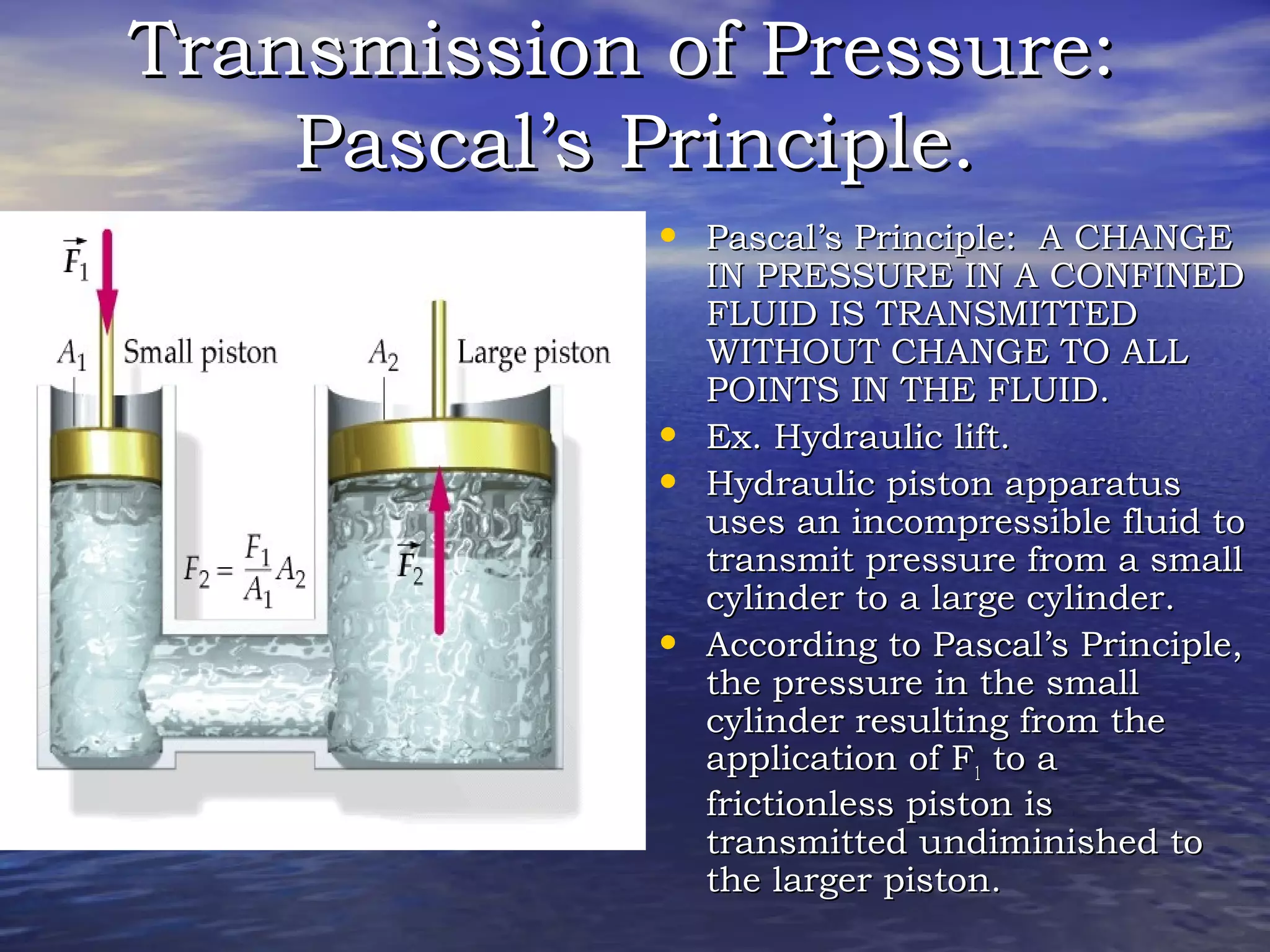 Transmission of Pressure:Transmission of Pressure:
Pascal’s Principle.Pascal’s Principle.
• Pascal’s Principle: A CHANGEPascal’s Principle: A CHANGE
IN PRESSURE IN A CONFINEDIN PRESSURE IN A CONFINED
FLUID IS TRANSMITTEDFLUID IS TRANSMITTED
WITHOUT CHANGE TO ALLWITHOUT CHANGE TO ALL
POINTS IN THE FLUID.POINTS IN THE FLUID.
• Ex.Ex. Hydraulic lift.Hydraulic lift.
• Hydraulic piston apparatusHydraulic piston apparatus
uses an incompressible fluid touses an incompressible fluid to
transmit pressure from a smalltransmit pressure from a small
cylinder to a large cylinder.cylinder to a large cylinder.
• According to Pascal’s Principle,According to Pascal’s Principle,
the pressure in the smallthe pressure in the small
cylinder resulting from thecylinder resulting from the
application of Fapplication of F11 to ato a
frictionless piston isfrictionless piston is
transmitted undiminished totransmitted undiminished to
the larger piston.the larger piston.
 