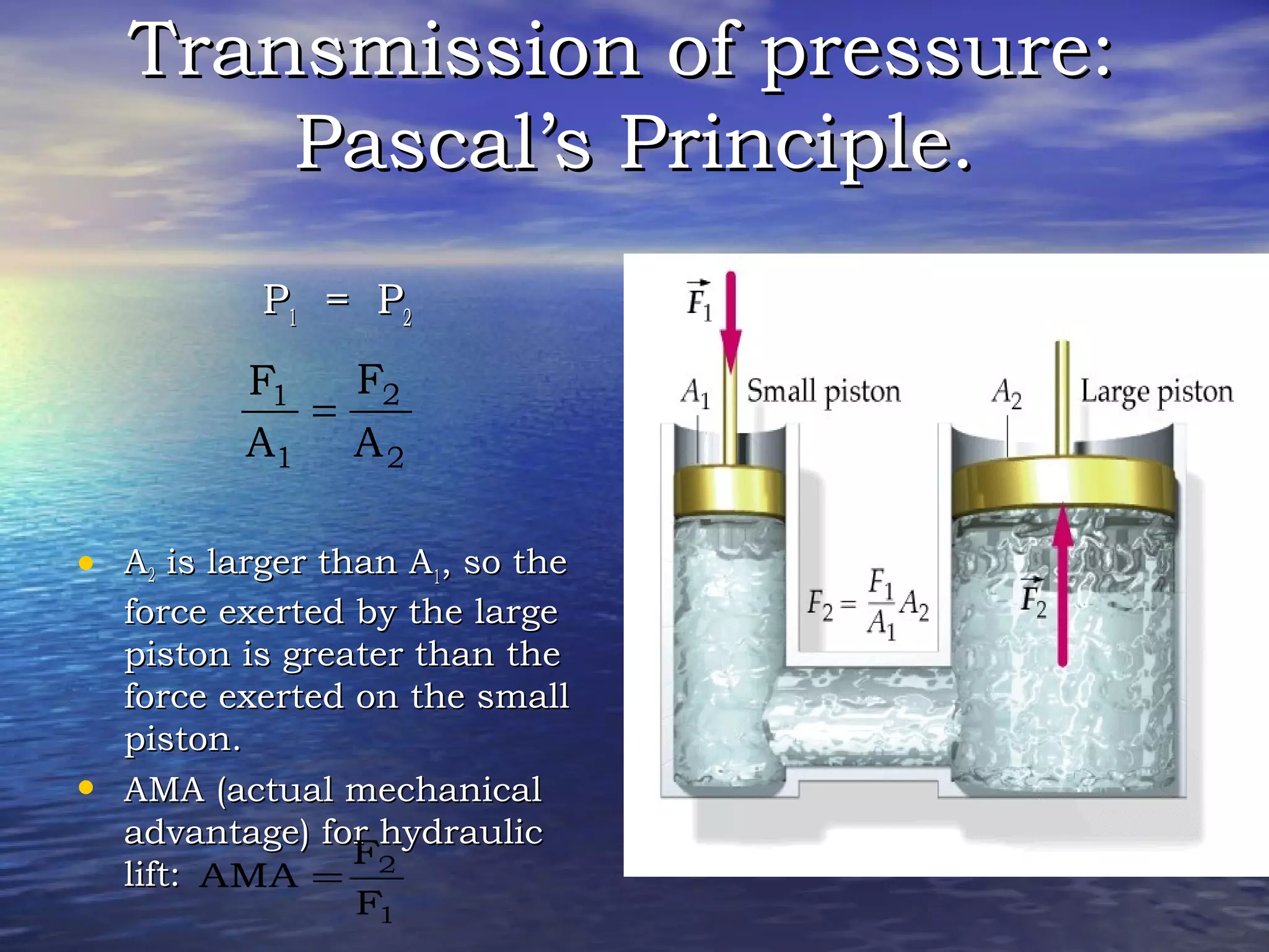 Transmission of pressure:Transmission of pressure:
Pascal’s Principle.Pascal’s Principle.
PP11 = P= P22
• AA22 is larger than Ais larger than A11, so the, so the
force exerted by the largeforce exerted by the large
piston is greater than thepiston is greater than the
force exerted on the smallforce exerted on the small
piston.piston.
• AMA (actual mechanicalAMA (actual mechanical
advantage) for hydraulicadvantage) for hydraulic
lift:lift:
2
2
1
1
A
F
A
F
=
1
2
F
F
AMA =
 
