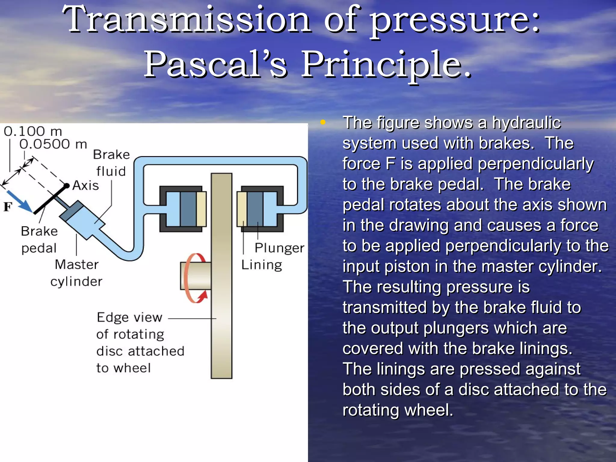 Transmission of pressure:Transmission of pressure:
Pascal’s Principle.Pascal’s Principle.
• The figure shows a hydraulicThe figure shows a hydraulic
system used with brakes. Thesystem used with brakes. The
force F is applied perpendicularlyforce F is applied perpendicularly
to the brake pedal. The braketo the brake pedal. The brake
pedal rotates about the axis shownpedal rotates about the axis shown
in the drawing and causes a forcein the drawing and causes a force
to be applied perpendicularly to theto be applied perpendicularly to the
input piston in the master cylinder.input piston in the master cylinder.
The resulting pressure isThe resulting pressure is
transmitted by the brake fluid totransmitted by the brake fluid to
the output plungers which arethe output plungers which are
covered with the brake linings.covered with the brake linings.
The linings are pressed againstThe linings are pressed against
both sides of a disc attached to theboth sides of a disc attached to the
rotating wheel.rotating wheel.
 
