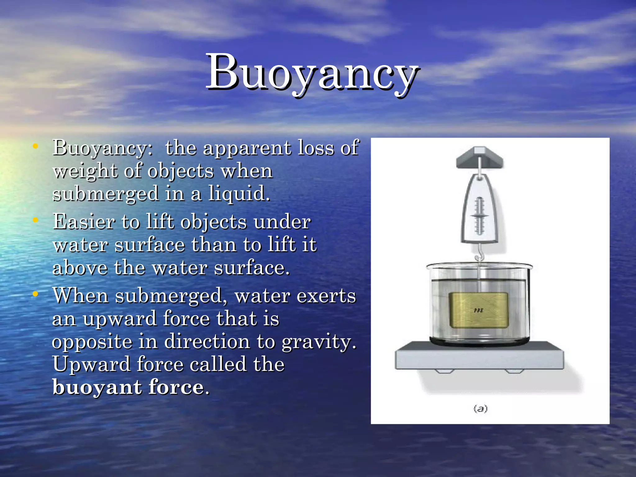 BuoyancyBuoyancy
• Buoyancy: the apparent loss ofBuoyancy: the apparent loss of
weight of objects whenweight of objects when
submerged in a liquid.submerged in a liquid.
• Easier to lift objects underEasier to lift objects under
water surface than to lift itwater surface than to lift it
above the water surface.above the water surface.
• When submerged, water exertsWhen submerged, water exerts
an upward force that isan upward force that is
opposite in direction to gravity.opposite in direction to gravity.
Upward force called theUpward force called the
buoyant forcebuoyant force..
 