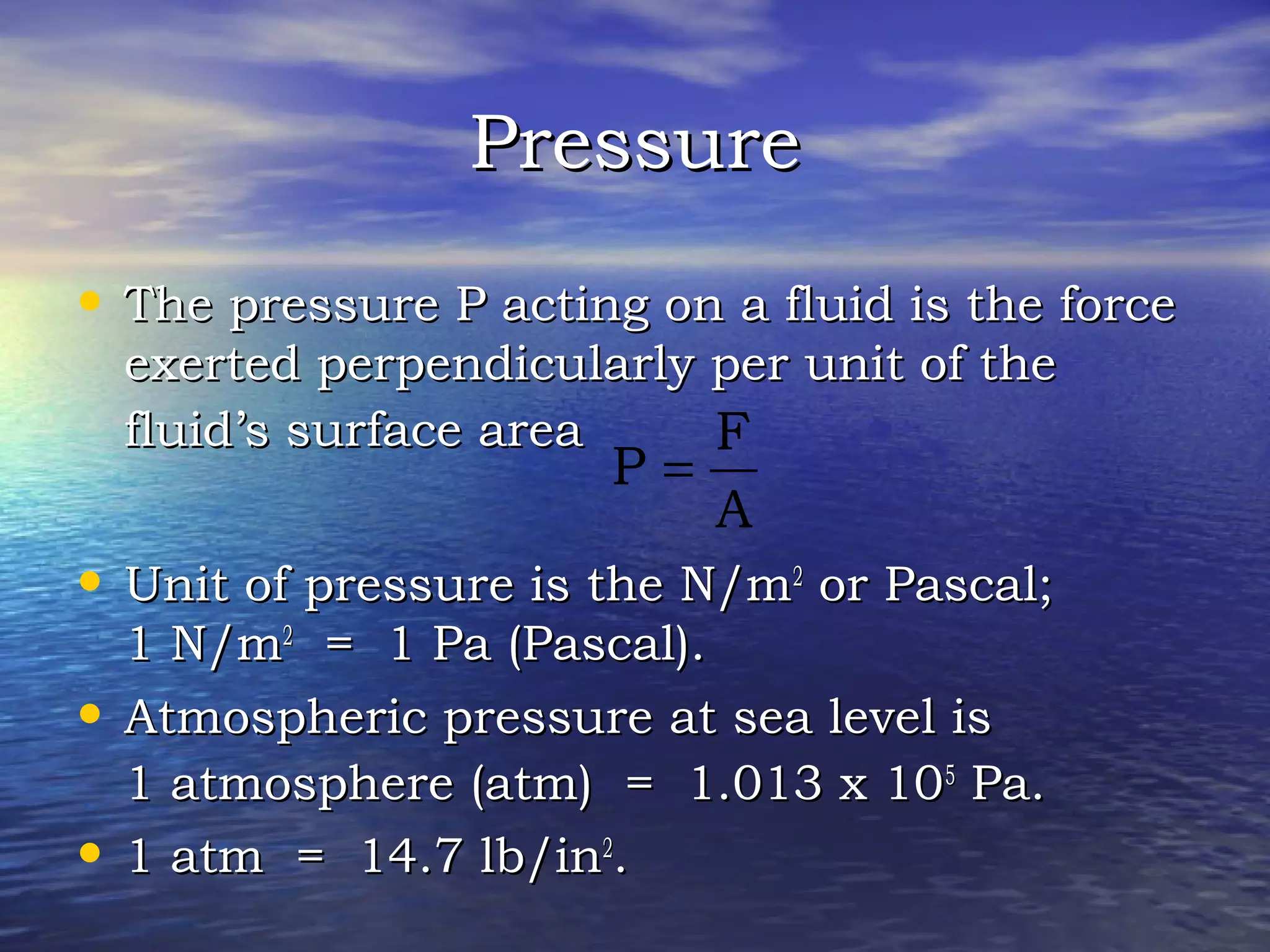 PressurePressure
• The pressure P acting on a fluid is the forceThe pressure P acting on a fluid is the force
exerted perpendicularly per unit of theexerted perpendicularly per unit of the
fluid’s surface areafluid’s surface area
• Unit of pressure is the N/mUnit of pressure is the N/m22
or Pascal;or Pascal;
1 N/m1 N/m22
= 1 Pa (Pascal).= 1 Pa (Pascal).
• Atmospheric pressure at sea level isAtmospheric pressure at sea level is
1 atmosphere (atm) = 1.013 x 101 atmosphere (atm) = 1.013 x 1055
Pa.Pa.
• 1 atm = 14.7 lb/in1 atm = 14.7 lb/in22
..
A
F
P =
 
