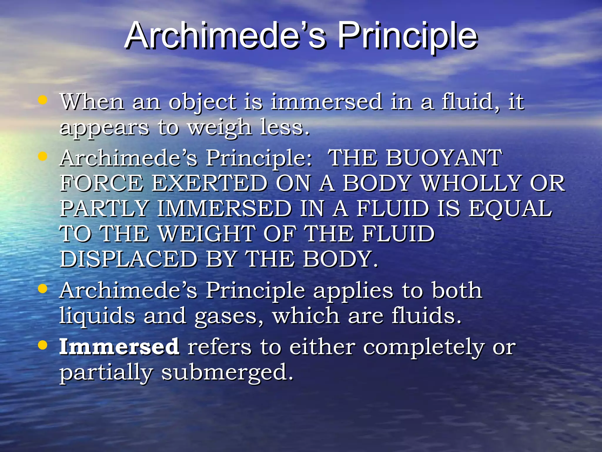 Archimede’s PrincipleArchimede’s Principle
• When an object is immersed in a fluid, itWhen an object is immersed in a fluid, it
appears to weigh less.appears to weigh less.
• Archimede’s Principle: THE BUOYANTArchimede’s Principle: THE BUOYANT
FORCE EXERTED ON A BODY WHOLLY ORFORCE EXERTED ON A BODY WHOLLY OR
PARTLY IMMERSED IN A FLUID IS EQUALPARTLY IMMERSED IN A FLUID IS EQUAL
TO THE WEIGHT OF THE FLUIDTO THE WEIGHT OF THE FLUID
DISPLACED BY THE BODY.DISPLACED BY THE BODY.
• Archimede’s Principle applies to bothArchimede’s Principle applies to both
liquids and gases, which are fluids.liquids and gases, which are fluids.
• ImmersedImmersed refers to either completely orrefers to either completely or
partially submerged.partially submerged.
 