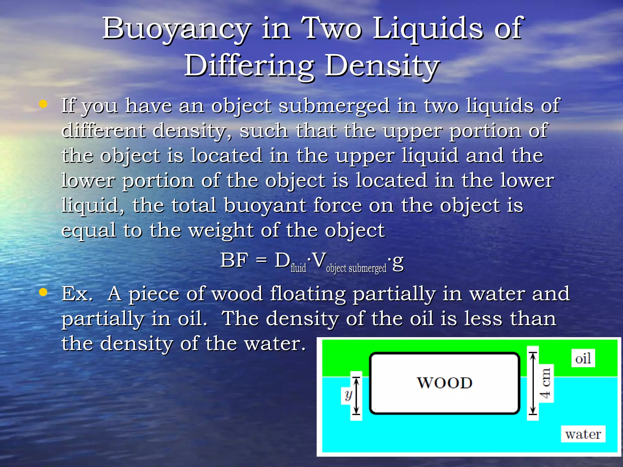 Buoyancy in Two Liquids ofBuoyancy in Two Liquids of
Differing DensityDiffering Density
• If you have an object submerged in two liquids ofIf you have an object submerged in two liquids of
different density, such that the upper portion ofdifferent density, such that the upper portion of
the object is located in the upper liquid and thethe object is located in the upper liquid and the
lower portion of the object is located in the lowerlower portion of the object is located in the lower
liquid, the total buoyant force on the object isliquid, the total buoyant force on the object is
equal to the weight of the objectequal to the weight of the object
BF = DBF = Dfluidfluid·V·Vobject submergedobject submerged·g·g
• Ex. A piece of wood floating partially in water andEx. A piece of wood floating partially in water and
partially in oil. The density of the oil is less thanpartially in oil. The density of the oil is less than
the density of the water.the density of the water.
 