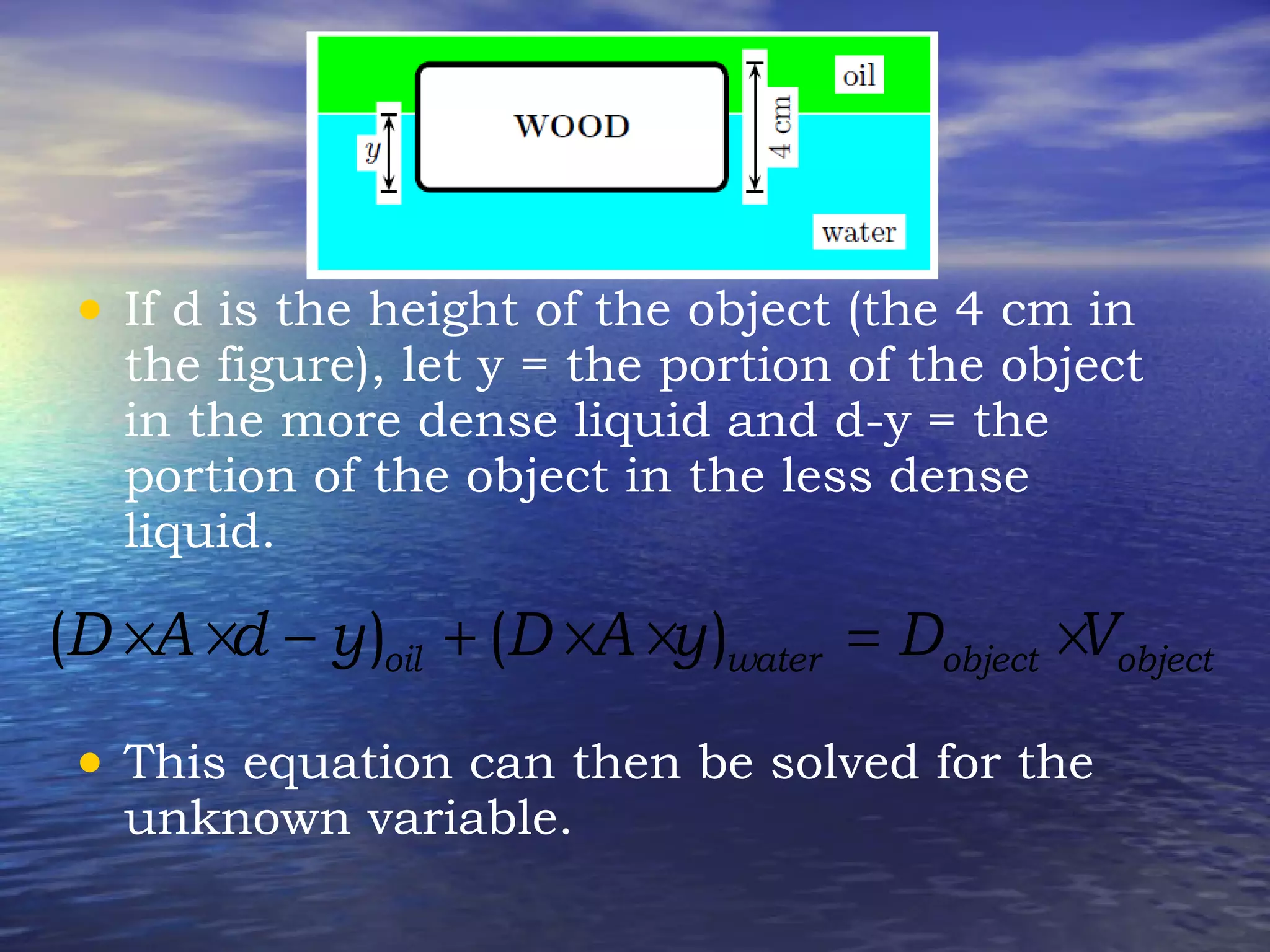 • If d is the height of the object (the 4 cm in
the figure), let y = the portion of the object
in the more dense liquid and d-y = the
portion of the object in the less dense
liquid.
• This equation can then be solved for the
unknown variable.
( ) ( )oil water object objectD A d y D A y D V× × − + × × = ×
 