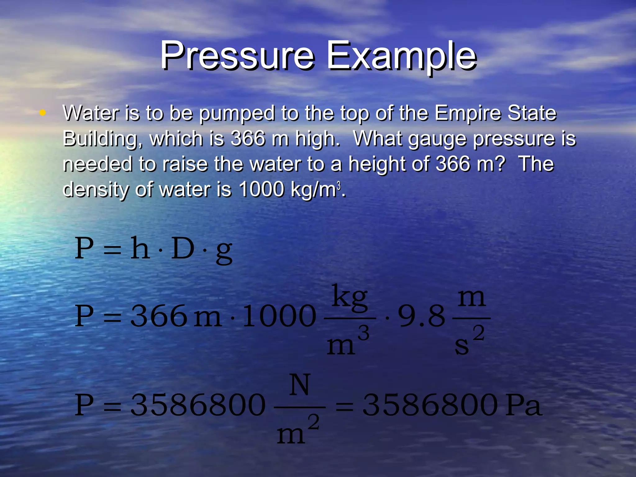 Pressure ExamplePressure Example
• Water is to be pumped to the top of the Empire StateWater is to be pumped to the top of the Empire State
Building, which is 366 m high. What gauge pressure isBuilding, which is 366 m high. What gauge pressure is
needed to raise the water to a height of 366 m? Theneeded to raise the water to a height of 366 m? The
density of water is 1000 kg/mdensity of water is 1000 kg/m33
..
Pa3586800
m
N
3586800P
s
m
9.8
m
kg
1000m366P
gDhP
2
23
==
⋅⋅=
⋅⋅=
 