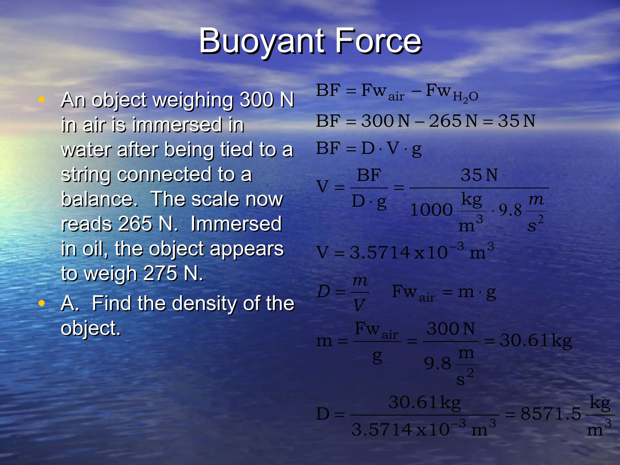 Buoyant ForceBuoyant Force
• An object weighing 300 NAn object weighing 300 N
in air is immersed inin air is immersed in
water after being tied to awater after being tied to a
string connected to astring connected to a
balance. The scale nowbalance. The scale now
reads 265 N. Immersedreads 265 N. Immersed
in oil, the object appearsin oil, the object appears
to weigh 275 N.to weigh 275 N.
• A. Find the density of theA. Find the density of the
object.object.
333
2
air
air
33
3
OHair
m
kg
8571.5
m10x3.5714
kg30.61
D
kg30.61
s
m
9.8
N300
g
Fw
m
gmFw
m10x3.5714V
.
m
kg
1000
N35
gD
BF
V
gVDBF
N35N265N300BF
FwFwBF 2
==
===
⋅==
=
⋅
=
⋅
=
⋅⋅=
=−=
−=
−
−
V
m
D
s
m
2
89
 