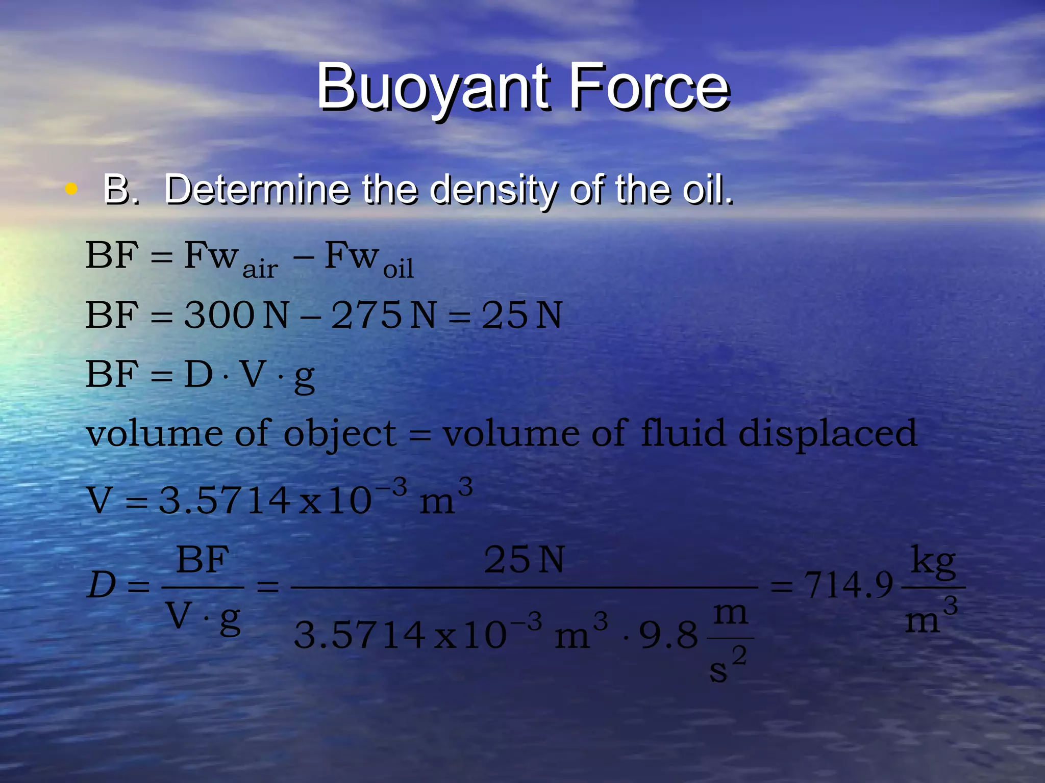 Buoyant ForceBuoyant Force
• B. Determine the density of the oil.B. Determine the density of the oil.
3
2
33
33
oilair
m
kg
.
s
m
9.8m10x3.5714
N25
gV
BF
m10x3.5714V
displacedfluidofvolumeobjectofvolume
gVDBF
N25N275N300BF
FwFwBF
9714=
⋅
=
⋅
=
=
=
⋅⋅=
=−=
−=
−
−
D
 