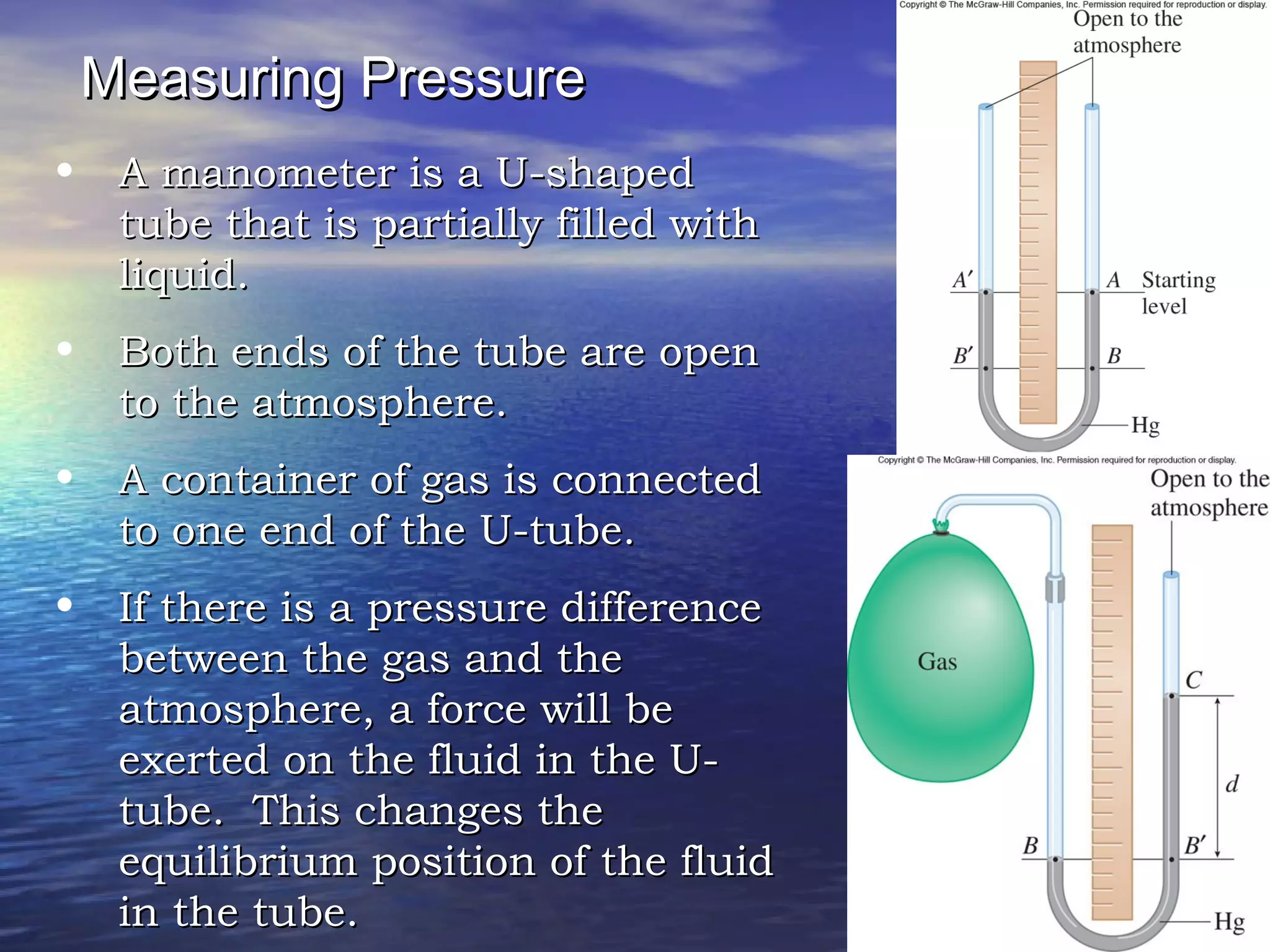 Measuring PressureMeasuring Pressure
• A manometer is a U-shapedA manometer is a U-shaped
tube that is partially filled withtube that is partially filled with
liquid.liquid.
• Both ends of the tube are openBoth ends of the tube are open
to the atmosphere.to the atmosphere.
• A container of gas is connectedA container of gas is connected
to one end of the U-tube.to one end of the U-tube.
• If there is a pressure differenceIf there is a pressure difference
between the gas and thebetween the gas and the
atmosphere, a force will beatmosphere, a force will be
exerted on the fluid in the U-exerted on the fluid in the U-
tube. This changes thetube. This changes the
equilibrium position of the fluidequilibrium position of the fluid
in the tube.in the tube.
 