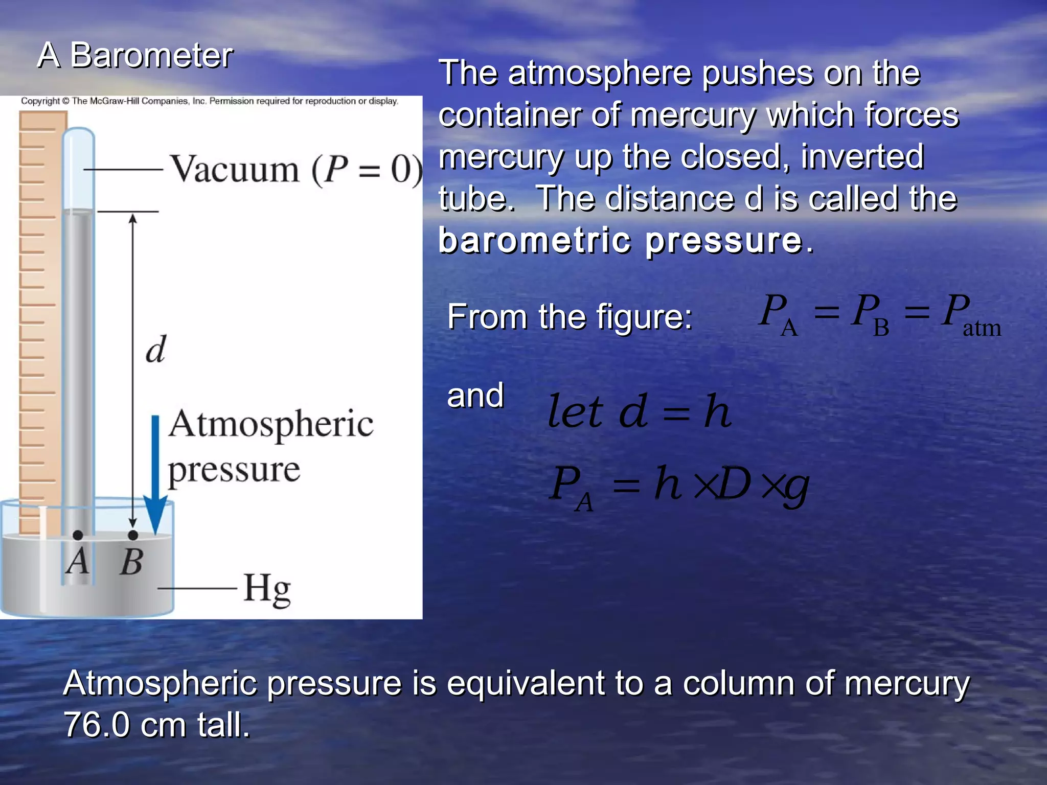 A BarometerA Barometer
The atmosphere pushes on theThe atmosphere pushes on the
container of mercury which forcescontainer of mercury which forces
mercury up the closed, invertedmercury up the closed, inverted
tube. The distance d is called thetube. The distance d is called the
barometric pressurebarometric pressure ..
From the figure:From the figure: atmBA PPP ==
andand
A
let d h
P h D g
=
= × ×
Atmospheric pressure is equivalent to a column of mercuryAtmospheric pressure is equivalent to a column of mercury
76.0 cm tall.76.0 cm tall.
 
