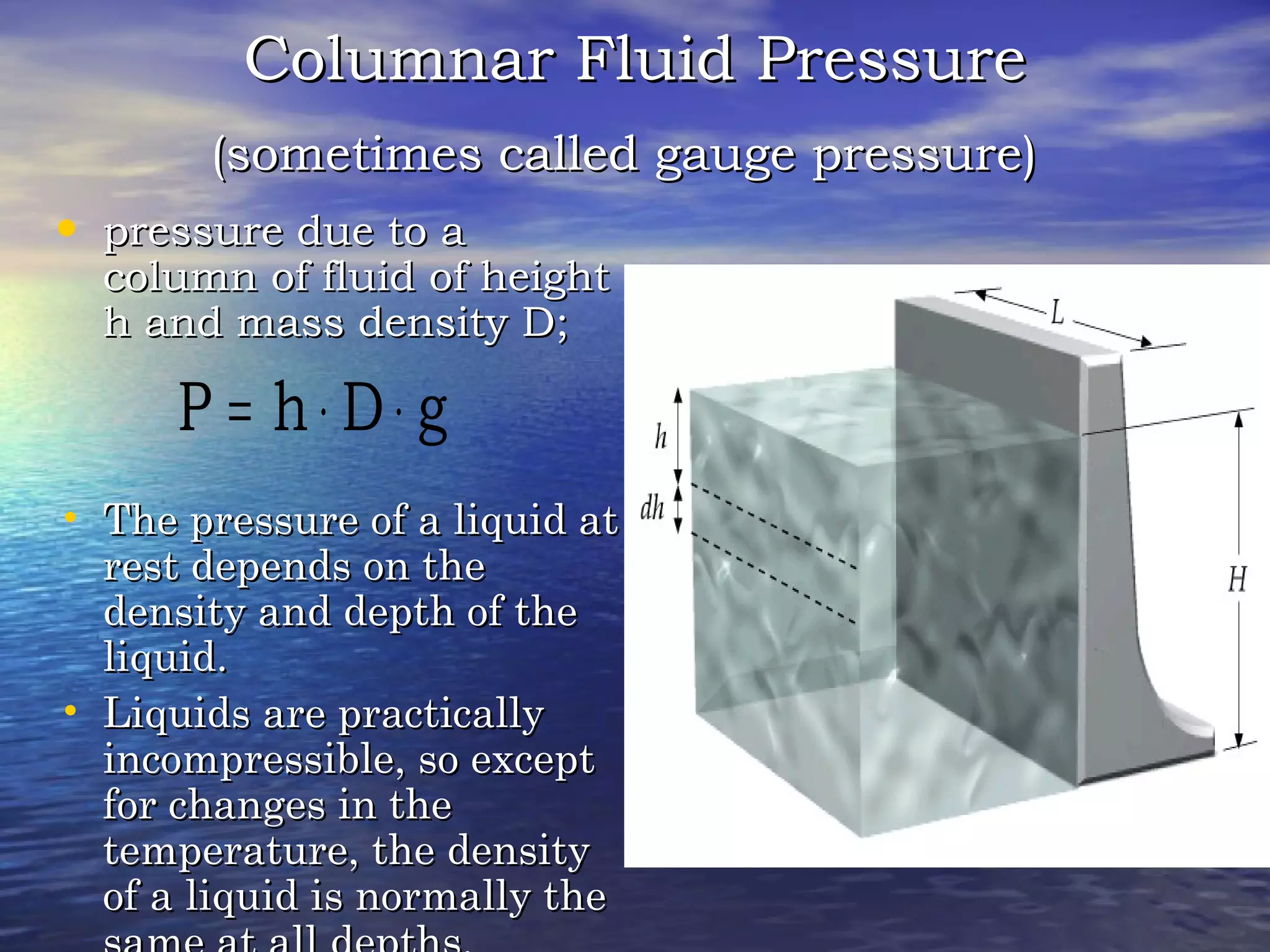 Columnar Fluid PressureColumnar Fluid Pressure
(sometimes called gauge pressure)(sometimes called gauge pressure)
• pressure due to apressure due to a
column of fluid of heightcolumn of fluid of height
h and mass density D;h and mass density D;
• The pressure of a liquid atThe pressure of a liquid at
rest depends on therest depends on the
density and depth of thedensity and depth of the
liquid.liquid.
• Liquids are practicallyLiquids are practically
incompressible, so exceptincompressible, so except
for changes in thefor changes in the
temperature, the densitytemperature, the density
of a liquid is normally theof a liquid is normally the
gDhP ⋅⋅=
 