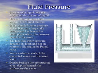 Fluid PressureFluid Pressure
• Pressure of a liquid does notPressure of a liquid does not
depend on the amount of liquid.depend on the amount of liquid.
• Neither the volume or totalNeither the volume or total
weight of the liquid matters.weight of the liquid matters.
• If you sampled water pressureIf you sampled water pressure
at 1 m beneath a large lakeat 1 m beneath a large lake
surface and 1 m beneath asurface and 1 m beneath a
small pool surface, the pressuresmall pool surface, the pressure
would be the same.would be the same.
• The fact that water pressureThe fact that water pressure
depends on depth and not ondepends on depth and not on
volume is illustrated by Pascalvolume is illustrated by Pascal
vases.vases.
• Water surface in each of theWater surface in each of the
connected vases is at the sameconnected vases is at the same
level.level.
• Occurs because the pressures atOccurs because the pressures at
equal depths beneath theequal depths beneath the
surface are the same.surface are the same.
 
