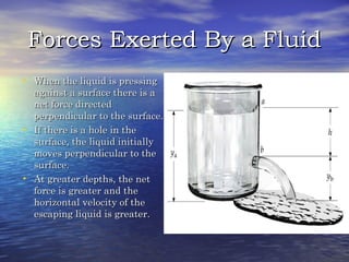 Forces Exerted By a FluidForces Exerted By a Fluid
• When the liquid is pressingWhen the liquid is pressing
against a surface there is aagainst a surface there is a
net force directednet force directed
perpendicular to the surface.perpendicular to the surface.
• If there is a hole in theIf there is a hole in the
surface, the liquid initiallysurface, the liquid initially
moves perpendicular to themoves perpendicular to the
surface.surface.
• At greater depths, the netAt greater depths, the net
force is greater and theforce is greater and the
horizontal velocity of thehorizontal velocity of the
escaping liquid is greater.escaping liquid is greater.
 