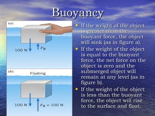 BuoyancyBuoyancy
• If the weight of the objectIf the weight of the object
is greater than theis greater than the
buoyant force, the objectbuoyant force, the object
will sink (as in figure a).will sink (as in figure a).
• If the weight of the objectIf the weight of the object
is equal to the buoyantis equal to the buoyant
force, the net force on theforce, the net force on the
object is zero and theobject is zero and the
submerged object willsubmerged object will
remain at any level (as inremain at any level (as in
figure b).figure b).
• If the weight of the objectIf the weight of the object
is less than the buoyantis less than the buoyant
force, the object will riseforce, the object will rise
to the surface and float.to the surface and float.
 