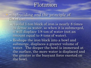 FlotationFlotation
•Shipbuilding and the principle ofShipbuilding and the principle of
flotation:flotation:
– A solid 1-ton block of iron is nearly 8 timesA solid 1-ton block of iron is nearly 8 times
as dense as water, so when it is submerged,as dense as water, so when it is submerged,
it will displace 1/8 ton of water (not anit will displace 1/8 ton of water (not an
amount equal to 8 tons of water).amount equal to 8 tons of water).
– Reshape the iron block into a bowl andReshape the iron block into a bowl and
submerge, displaces a greater volume ofsubmerge, displaces a greater volume of
water. The deeper the bowl is immersed atwater. The deeper the bowl is immersed at
the surface, the more water is displaced andthe surface, the more water is displaced and
the greater is the buoyant force exerted onthe greater is the buoyant force exerted on
the bowl.the bowl.
 
