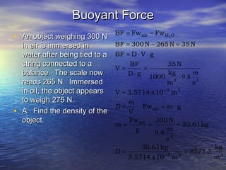 Buoyant ForceBuoyant Force
• An object weighing 300 NAn object weighing 300 N
in air is immersed inin air is immersed in
water after being tied to awater after being tied to a
string connected to astring connected to a
balance. The scale nowbalance. The scale now
reads 265 N. Immersedreads 265 N. Immersed
in oil, the object appearsin oil, the object appears
to weigh 275 N.to weigh 275 N.
• A. Find the density of theA. Find the density of the
object.object.
333
2
air
air
33
3
OHair
m
kg
8571.5
m10x3.5714
kg30.61
D
kg30.61
s
m
9.8
N300
g
Fw
m
gmFw
m10x3.5714V
.
m
kg
1000
N35
gD
BF
V
gVDBF
N35N265N300BF
FwFwBF 2
==
===
⋅==
=
⋅
=
⋅
=
⋅⋅=
=−=
−=
−
−
V
m
D
s
m
2
89
 