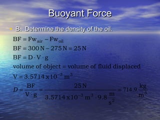 Buoyant ForceBuoyant Force
• B. Determine the density of the oil.B. Determine the density of the oil.
3
2
33
33
oilair
m
kg
.
s
m
9.8m10x3.5714
N25
gV
BF
m10x3.5714V
displacedfluidofvolumeobjectofvolume
gVDBF
N25N275N300BF
FwFwBF
9714=
⋅
=
⋅
=
=
=
⋅⋅=
=−=
−=
−
−
D
 