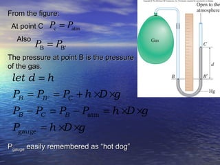 AlsoAlso
atmc PP =At point CAt point C
B'B PP =
The pressure at point B is the pressureThe pressure at point B is the pressure
of the gas.of the gas.
PPgaugegauge easily remembered as “hot dog”easily remembered as “hot dog”
'
atm
gauge
B B C
B C B
let d h
P P P h D g
P P P P h D g
P h D g
=
= = + × ×
− = − = × ×
= × ×
From the figure:From the figure:
 