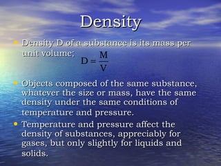 DensityDensity
• Density D of a substance is its mass perDensity D of a substance is its mass per
unit volumeunit volume;;
• Objects composed of the same substance,Objects composed of the same substance,
whatever the size or mass, have the samewhatever the size or mass, have the same
density under the same conditions ofdensity under the same conditions of
temperature and pressure.temperature and pressure.
• Temperature and pressure affect theTemperature and pressure affect the
density of substances, appreciably fordensity of substances, appreciably for
gases, but only slightly for liquids andgases, but only slightly for liquids and
solids.solids.
V
M
D =
 