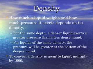 DensityDensity
•How much a liquid weighs and how
much pressure it exerts depends on its
density.
– For the same depth, a denser liquid exerts a
greater pressure than a less dense liquid.
– For liquids of the same density, the
pressure will be greater at the bottom of the
deeper liquid.
• To convert a density in g/cm3
to kg/m3
, multiply
by 1000.
 