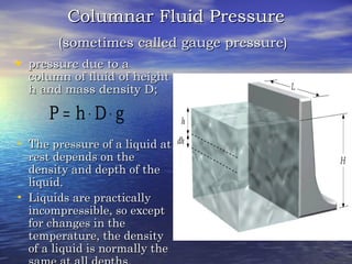 Columnar Fluid PressureColumnar Fluid Pressure
(sometimes called gauge pressure)(sometimes called gauge pressure)
• pressure due to apressure due to a
column of fluid of heightcolumn of fluid of height
h and mass density D;h and mass density D;
• The pressure of a liquid atThe pressure of a liquid at
rest depends on therest depends on the
density and depth of thedensity and depth of the
liquid.liquid.
• Liquids are practicallyLiquids are practically
incompressible, so exceptincompressible, so except
for changes in thefor changes in the
temperature, the densitytemperature, the density
of a liquid is normally theof a liquid is normally the
gDhP ⋅⋅=
 