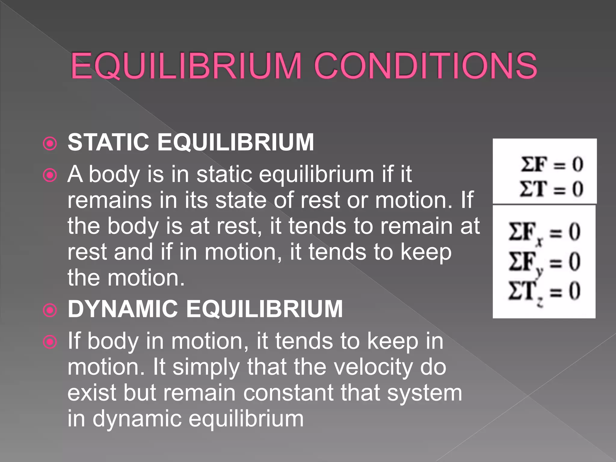  STATIC EQUILIBRIUM
 A body is in static equilibrium if it
remains in its state of rest or motion. If
the body is at rest, it tends to remain at
rest and if in motion, it tends to keep
the motion.
 DYNAMIC EQUILIBRIUM
 If body in motion, it tends to keep in
motion. It simply that the velocity do
exist but remain constant that system
in dynamic equilibrium
 