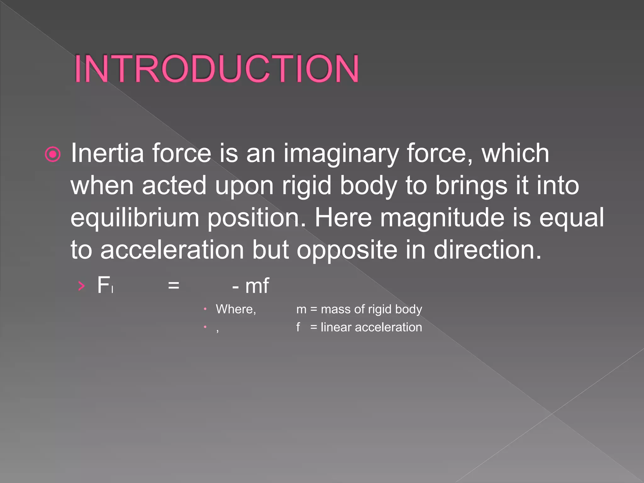  Inertia force is an imaginary force, which
when acted upon rigid body to brings it into
equilibrium position. Here magnitude is equal
to acceleration but opposite in direction.
› FI = - mf
 Where, m = mass of rigid body
 , f = linear acceleration
 