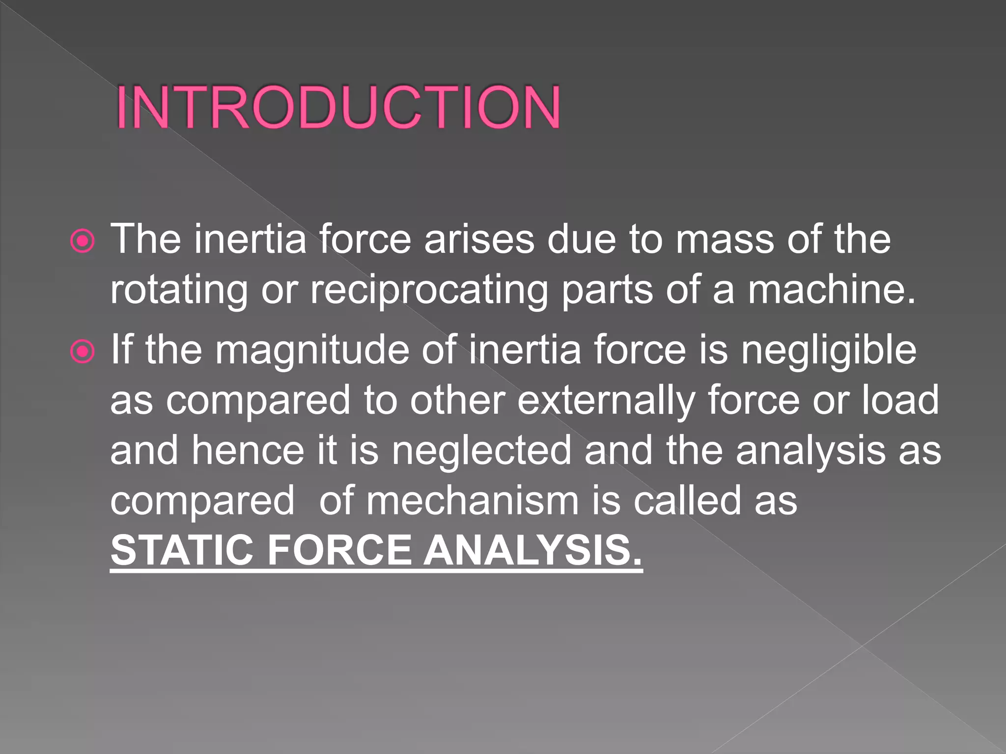  The inertia force arises due to mass of the
rotating or reciprocating parts of a machine.
 If the magnitude of inertia force is negligible
as compared to other externally force or load
and hence it is neglected and the analysis as
compared of mechanism is called as
STATIC FORCE ANALYSIS.
 