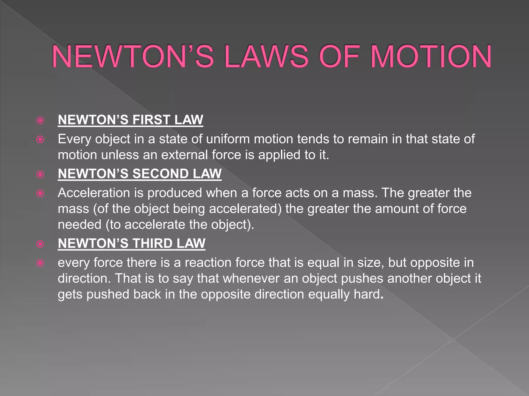  NEWTON’S FIRST LAW
 Every object in a state of uniform motion tends to remain in that state of
motion unless an external force is applied to it.
 NEWTON’S SECOND LAW
 Acceleration is produced when a force acts on a mass. The greater the
mass (of the object being accelerated) the greater the amount of force
needed (to accelerate the object).
 NEWTON’S THIRD LAW
 every force there is a reaction force that is equal in size, but opposite in
direction. That is to say that whenever an object pushes another object it
gets pushed back in the opposite direction equally hard.
 