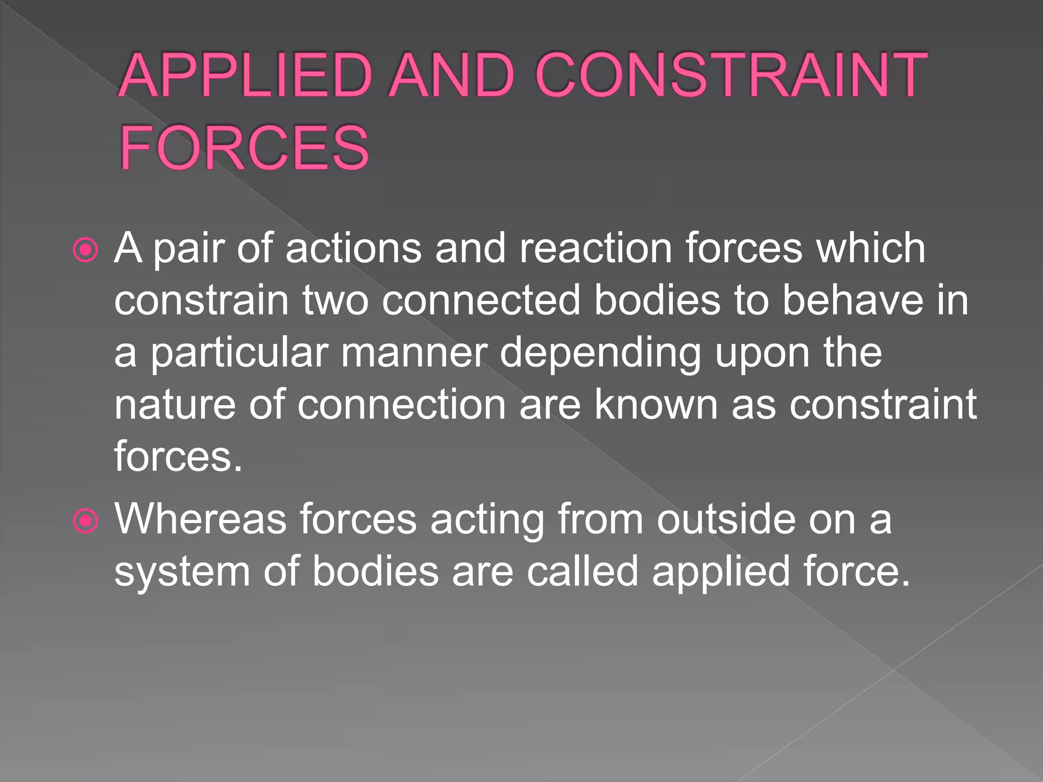  A pair of actions and reaction forces which
constrain two connected bodies to behave in
a particular manner depending upon the
nature of connection are known as constraint
forces.
 Whereas forces acting from outside on a
system of bodies are called applied force.
 