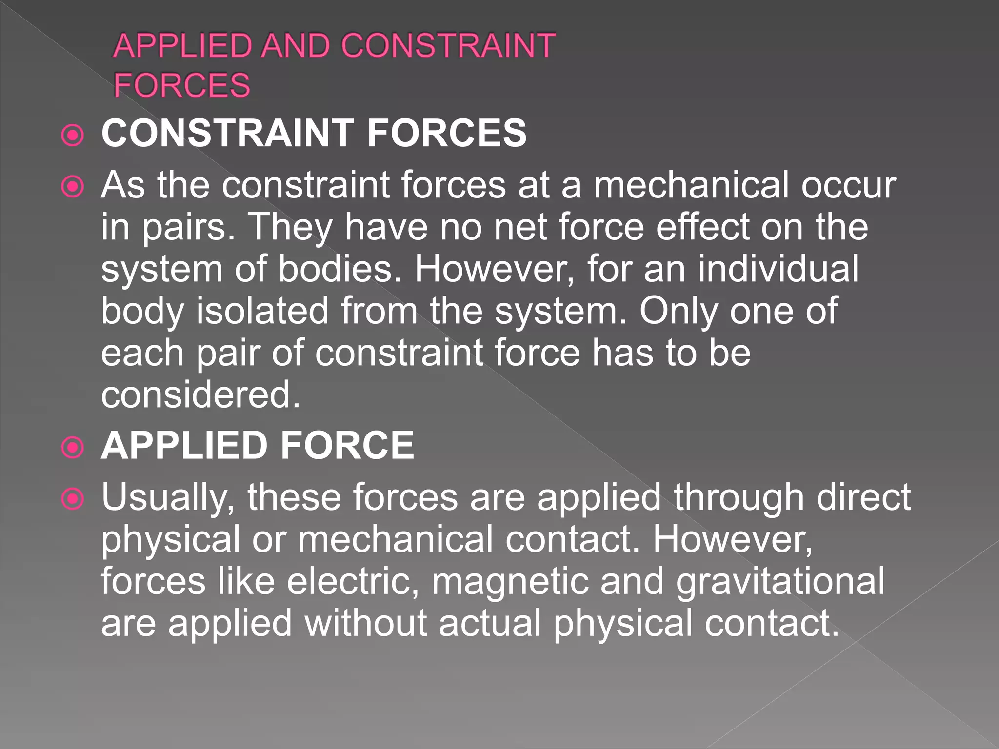  CONSTRAINT FORCES
 As the constraint forces at a mechanical occur
in pairs. They have no net force effect on the
system of bodies. However, for an individual
body isolated from the system. Only one of
each pair of constraint force has to be
considered.
 APPLIED FORCE
 Usually, these forces are applied through direct
physical or mechanical contact. However,
forces like electric, magnetic and gravitational
are applied without actual physical contact.
 