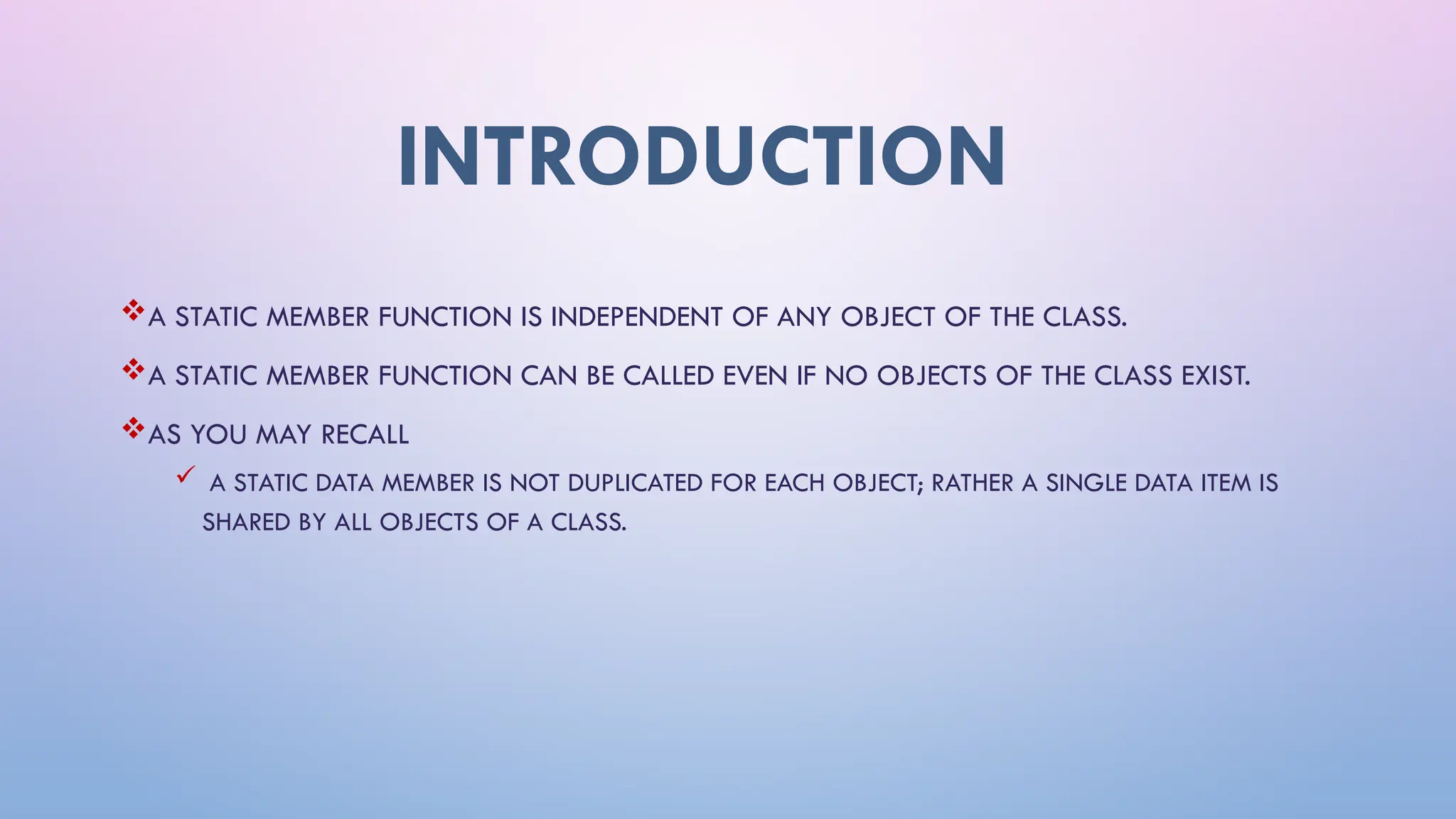 INTRODUCTION
A STATIC MEMBER FUNCTION IS INDEPENDENT OF ANY OBJECT OF THE CLASS.
A STATIC MEMBER FUNCTION CAN BE CALLED EVEN IF NO OBJECTS OF THE CLASS EXIST.
AS YOU MAY RECALL
 A STATIC DATA MEMBER IS NOT DUPLICATED FOR EACH OBJECT; RATHER A SINGLE DATA ITEM IS
SHARED BY ALL OBJECTS OF A CLASS.
 