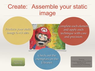 Create: Assemble your static
image
Complete each element
and apply each
technique with care
and precision.

Produce your static
image to A3 size.

Processing
Applying

Check out the
exemplars on the
Ultranet.
12

Thinking
Using language, text & symbols
Managing self
Participating & contributing

 