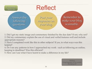 Processing
Applying

Answer the
following
questions.

Reflect
Post your
responses on
your blog.

Remember to
make your blog
scannable.

1. Did I get my static image and commentary finished by the due date? If not, why not?
2. Did my commentary explain the use of visual and verbal features well and include
appropriate reasons?
3. Have I completed work like this in other subjects? If yes, in what ways was this
helpful?
4. Do I see any patterns in how I approached my work - such as following an outline,
keeping to deadlines? Was this efficient?
5. How can I use what I have learnt to make a difference in my life?

Thinking
Using language, text & symbols
Managing self

16

 
